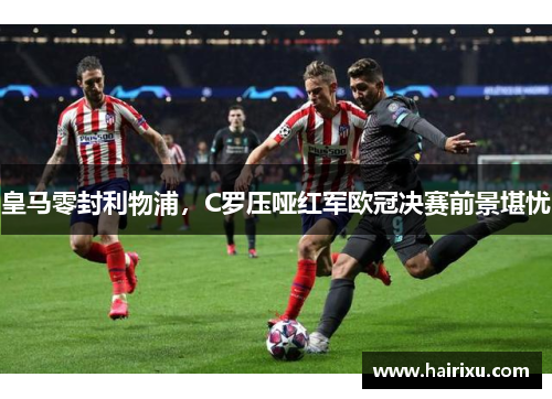 皇马零封利物浦，C罗压哑红军欧冠决赛前景堪忧