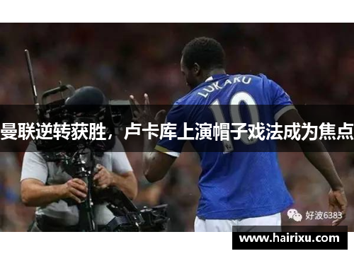 曼联逆转获胜，卢卡库上演帽子戏法成为焦点