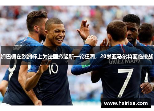 姆巴佩在欧洲杯上为法国掀起新一轮狂潮，20岁亚马尔将面临挑战